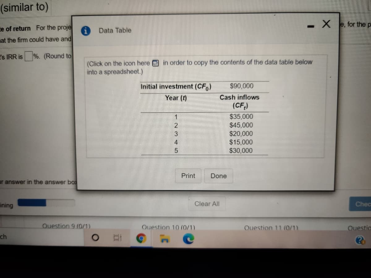 (similar to)
e, for the p
te of return For the proje
Data Table
at the firm could have and
I's IRR is
%. (Round to
in order to copy the contents of the data table below
(Click on the icon here
into a spreadsheet.)
Initial investment (CF,)
$90,000
Year (t)
Cash inflows
(CF,)
$35,000
$45,000
$20,000
$15,000
$30,000
1
2.
4
Print
Done
ar answer in the answer boX
ining
Clear All
Chec
Ouestion 9 (0/1)
Ouestion 10 (0/1).
Ouestion 11 (0/1)
Ouestio
ch
