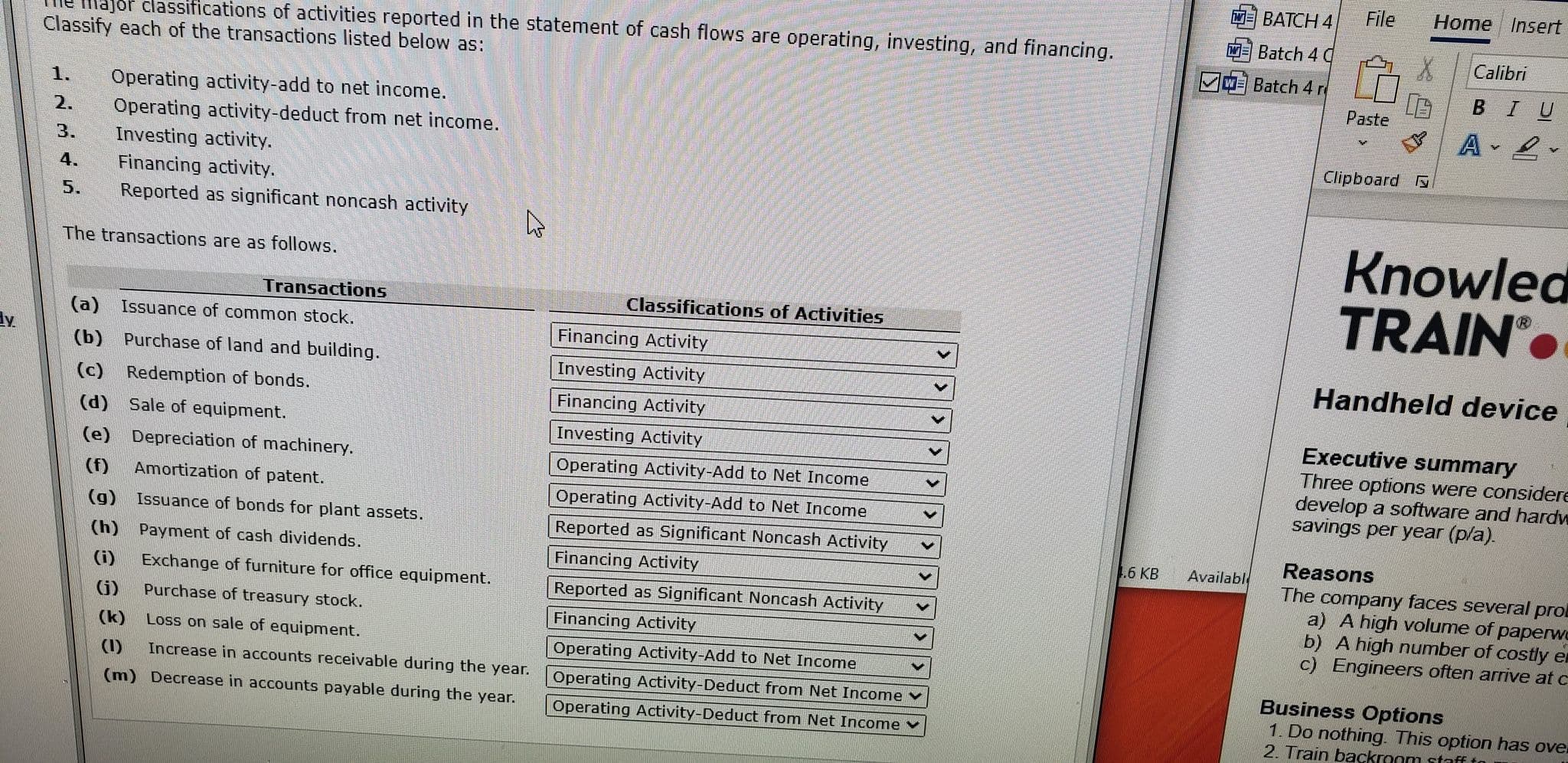 ted in the statement of cash flows are operating, investing, an
Classify each of the transactions listed below as:
Operating activity-add to net income.
Operating activity-deduct from net income.
1.
2.
3.
Investing activity.
Financing activity.
Reported as significant noncash activity
4.
5.
The transactions are as follows.
Transactions
Classifications of Activities
(a) Issuance of common stock.
Financing Activity
(b) Purchase of land and building.
Investing Activity
Financing Activity
(c) Redemption of bonds.
(d) Sale of equipment.
Investing Activity
(e) Depreciation of machinery.
Operating Activity-Add to Net Income
(f)
Amortization of patent.
Operating Activity-Add to Net Income
(g) Issuance of bonds for plant assets.
Reported as Significant Noncash Activity
(h)
Payment of cash dividends.
Financing Activity
(i)
Exchange of furniture for office equipment.
Reported as Significant Noncash Activity
(j)
Purchase of treasury stock.
Financing Activity
(k)
Loss on sale of equipment.
Operating Activity-Add to Net Income
(1)
Increase in accounts receivable during the year.
Operating Activity-Deduct from Net Income
(m) Decrease in accounts payable during the year.
Operating Activity-Deduct from Net Income v
