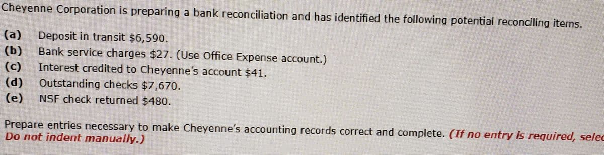 Cheyenne Corporation is preparing a bank reconciliation and has identified the following potential reconciling items.
(a)
Deposit in transit $6,590.
(b)
Bank service charges $27. (Use Office Expense account.)
(c)
Interest credited to Cheyenne's account $41.
(d)
Outstanding checks $7,670.
(e)
NSF check returned $480.
Prepare entries necessary to make Cheyenne's accounting records correct and complete. (If no entry is required, selec
Do not indent manually.)
