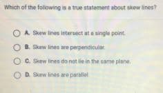 Which of the folowing is a true statement about skew lines?
A. Skew lines intersect at a single point.
O B. Skew ines are perpendicular.
O C. Skew linen do not lie in the same plane.
O D. Skew lines are paraliel
O O O
