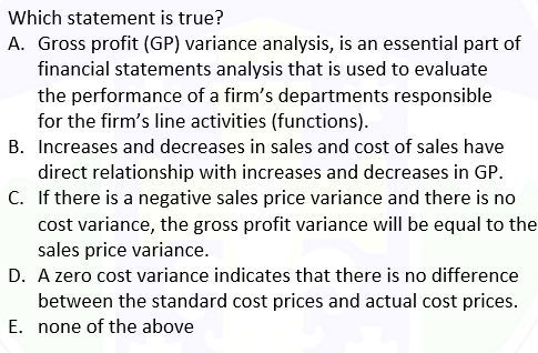 Which statement is true?
A. Gross profit (GP) variance analysis, is an essential part of
financial statements analysis that is used to evaluate
the performance of a firm's departments responsible
for the firm's line activities (functions).
B. Increases and decreases in sales and cost of sales have
direct relationship with increases and decreases in GP.
C. If there is a negative sales price variance and there is no
cost variance, the gross profit variance will be equal to the
sales price variance.
D. A zero cost variance indicates that there is no difference
between the standard cost prices and actual cost prices.
E. none of the above