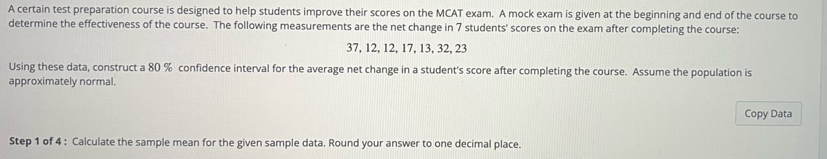 A certain test preparation course is designed to help students improve their scores on the MCAT exam. A mock exam is given at the beginning and end of the course to
determine the effectiveness of the course. The following measurements are the net change in 7 students' scores on the exam after completing the course:
37, 12, 12, 17, 13, 32, 23
Using these data, construct a 80 % confidence interval for the average net change in a student's score after completing the course. Assume the population is
approximately normal.
Copy Data
Step 1 of 4: Calculate the sample mean for the given sample data. Round your answer to one decimal place.
