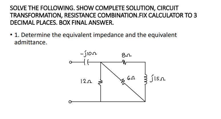 SOLVE THE FOLLOWING. SHOW COMPLETE SOLUTION, CIRCUIT
TRANSFORMATION, RESISTANCE COMBINATION.FIX CALCULATOR TO 3
DECIMAL PLACES. BOX FINAL ANSWER.
• 1. Determine the equivalent impedance and the equivalent
admittance.
-jion
jisn
12n
