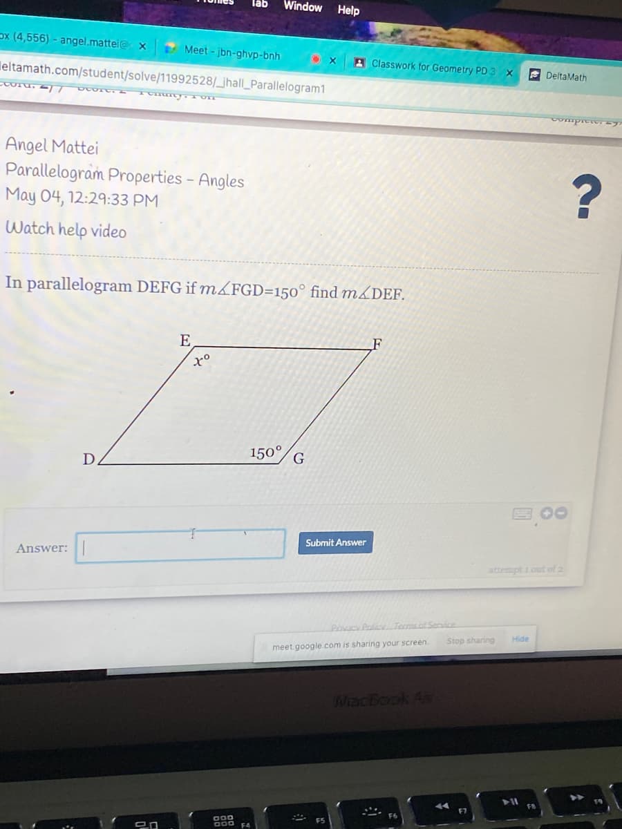 läb
Window
Help
ox (4,556) - angel.mattei@ x
Meet - jbn-ghvp-bnh
3 Classwork for Geometry PD3 x
leltamath.com/student/solve/11992528/_jhall_Parallelogram1
A DeltaMath
Angel Mattei
Parallelogram Properties - Angles
May 04, 12:29:33 PM
Watch help video
In parallelogram DEFG if m<FGD=150° find m&DEF.
E
150°
D.
Submit Answer
Answer:
attempt 1out of 2
PiavacPolicTermsot Service
Hide
Stop sharing
meet.google.com is sharing your screen.
MiacBook A
000
000 FA
