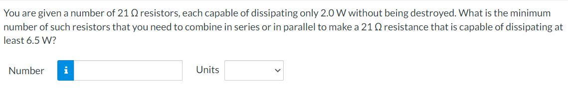 You are given a number of 21 0 resistors, each capable of dissipating only 2.0 W without being destroyed. What is the minimum
number of such resistors that you need to combine in series or in parallel to make a 21 Q resistance that is capable of dissipating at
least 6.5 W?
Number
i
Units
