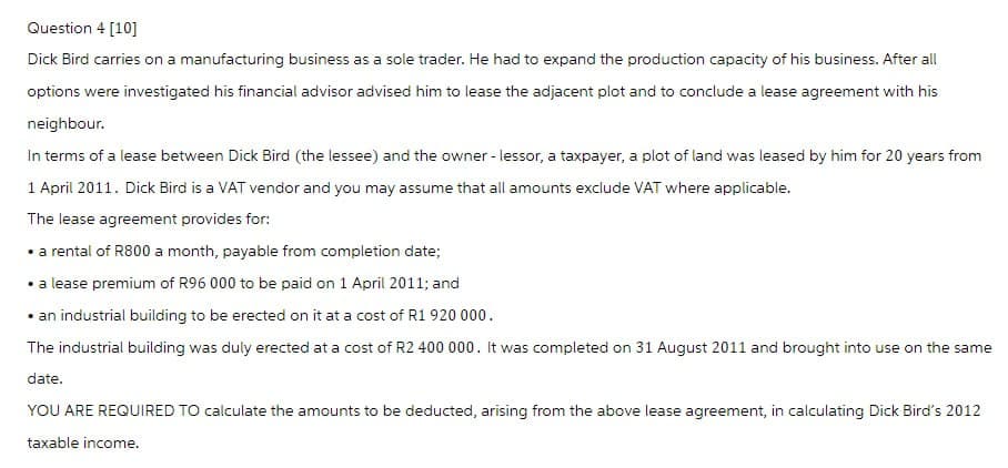 Question 4 [10]
Dick Bird carries on a manufacturing business as a sole trader. He had to expand the production capacity of his business. After all
options were investigated his financial advisor advised him to lease the adjacent plot and to conclude a lease agreement with his
neighbour.
In terms of a lease between Dick Bird (the lessee) and the owner-lessor, a taxpayer, a plot of land was leased by him for 20 years from
1 April 2011. Dick Bird is a VAT vendor and you may assume that all amounts exclude VAT where applicable.
The lease agreement provides for:
⚫a rental of R800 a month, payable from completion date;
• a lease premium of R96 000 to be paid on 1 April 2011; and
⚫ an industrial building to be erected on it at a cost of R1 920 000.
The industrial building was duly erected at a cost of R2 400 000. It was completed on 31 August 2011 and brought into use on the same
date.
YOU ARE REQUIRED TO calculate the amounts to be deducted, arising from the above lease agreement, in calculating Dick Bird's 2012
taxable income.