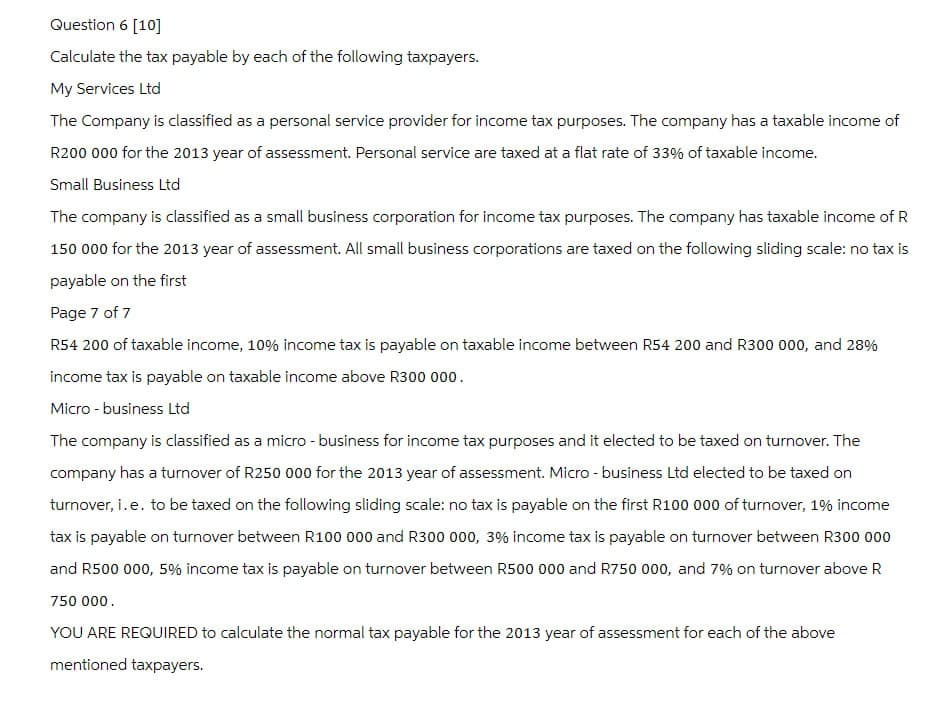 Question 6 [10]
Calculate the tax payable by each of the following taxpayers.
My Services Ltd
The Company is classified as a personal service provider for income tax purposes. The company has a taxable income of
R200 000 for the 2013 year of assessment. Personal service are taxed at a flat rate of 33% of taxable income.
Small Business Ltd
The company is classified as a small business corporation for income tax purposes. The company has taxable income of R
150 000 for the 2013 year of assessment. All small business corporations are taxed on the following sliding scale: no tax is
payable on the first
Page 7 of 7
R54 200 of taxable income, 10% income tax is payable on taxable income between R54 200 and R300 000, and 28%
income tax is payable on taxable income above R300 000.
Micro-business Ltd
The company is classified as a micro-business for income tax purposes and it elected to be taxed on turnover. The
company has a turnover of R250 000 for the 2013 year of assessment. Micro-business Ltd elected to be taxed on
turnover, i. e. to be taxed on the following sliding scale: no tax is payable on the first R100 000 of turnover, 1% income
tax is payable on turnover between R100 000 and R300 000, 3% income tax is payable on turnover between R300 000
and R500 000, 5% income tax is payable on turnover between R500 000 and R750 000, and 7% on turnover above R
750 000.
YOU ARE REQUIRED to calculate the normal tax payable for the 2013 year of assessment for each of the above
mentioned taxpayers.