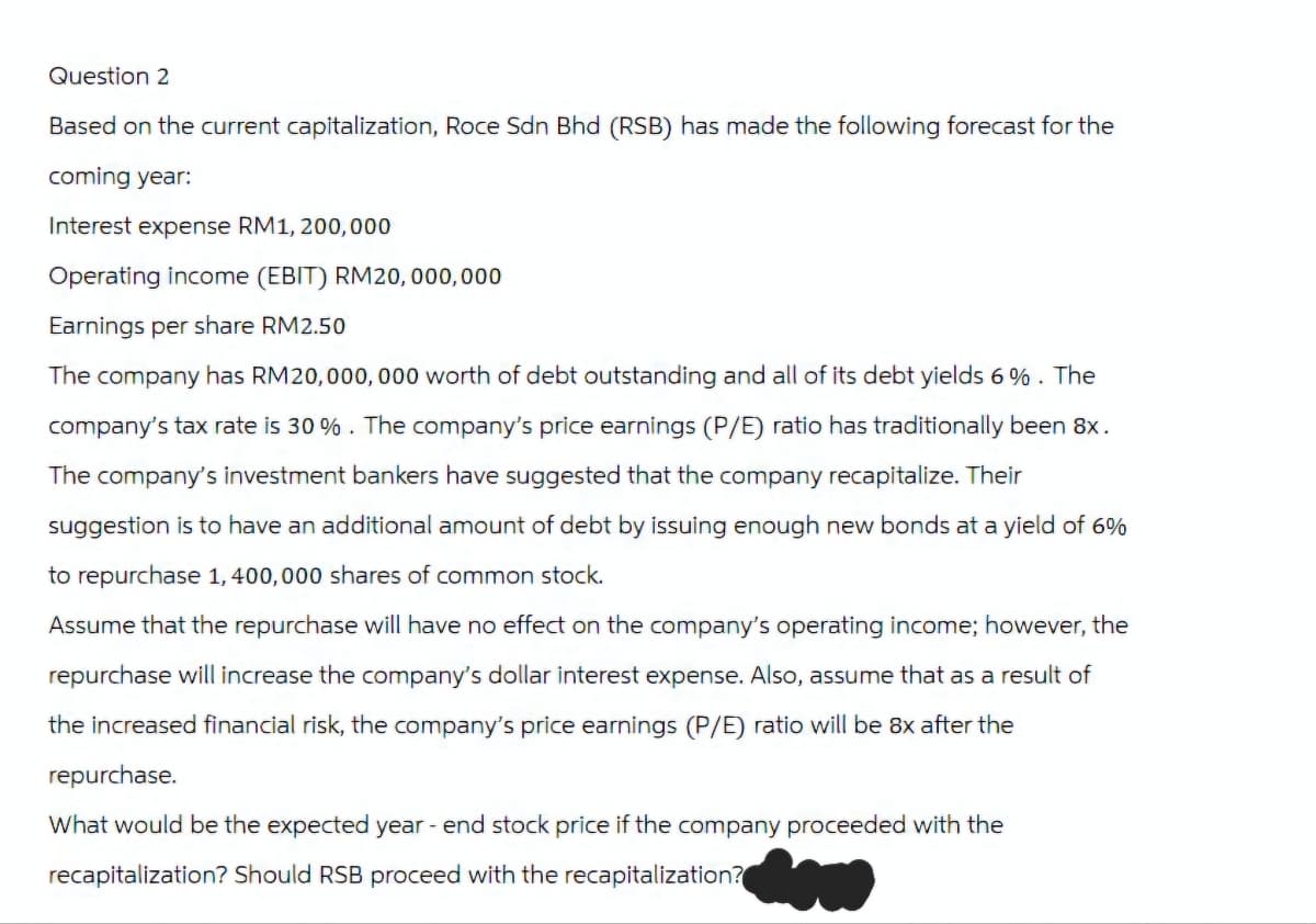 Question 2
Based on the current capitalization, Roce Sdn Bhd (RSB) has made the following forecast for the
coming year:
Interest expense RM1,200,000
Operating income (EBIT) RM20,000,000
Earnings per share RM2.50
The company has RM20,000,000 worth of debt outstanding and all of its debt yields 6%. The
company's tax rate is 30 %. The company's price earnings (P/E) ratio has traditionally been 8x.
The company's investment bankers have suggested that the company recapitalize. Their
suggestion is to have an additional amount of debt by issuing enough new bonds at a yield of 6%
to repurchase 1,400,000 shares of common stock.
Assume that the repurchase will have no effect on the company's operating income; however, the
repurchase will increase the company's dollar interest expense. Also, assume that as a result of
the increased financial risk, the company's price earnings (P/E) ratio will be 8x after the
repurchase.
What would be the expected year-end stock price if the company proceeded with the
recapitalization? Should RSB proceed with the recapitalization?