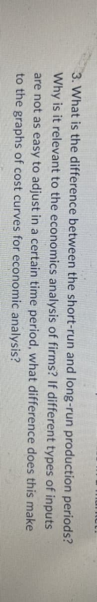 3. What is the difference between the short-run and long-run production periods?
Why is it relevant to the economics analysis of firms? If different types of inputs
are not as easy to adjust in a certain time period, what difference does this make
to the graphs of cost curves for economic analysis?