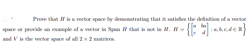 Prove that H is a vector space by demonstrating that it satisfies the definition of a vector
=
= {[% b] : a,b,c,d = R}
d
space or provide an example of a vector in Span H that is not in H. H
and V is the vector space of all 2 × 2 matrices.