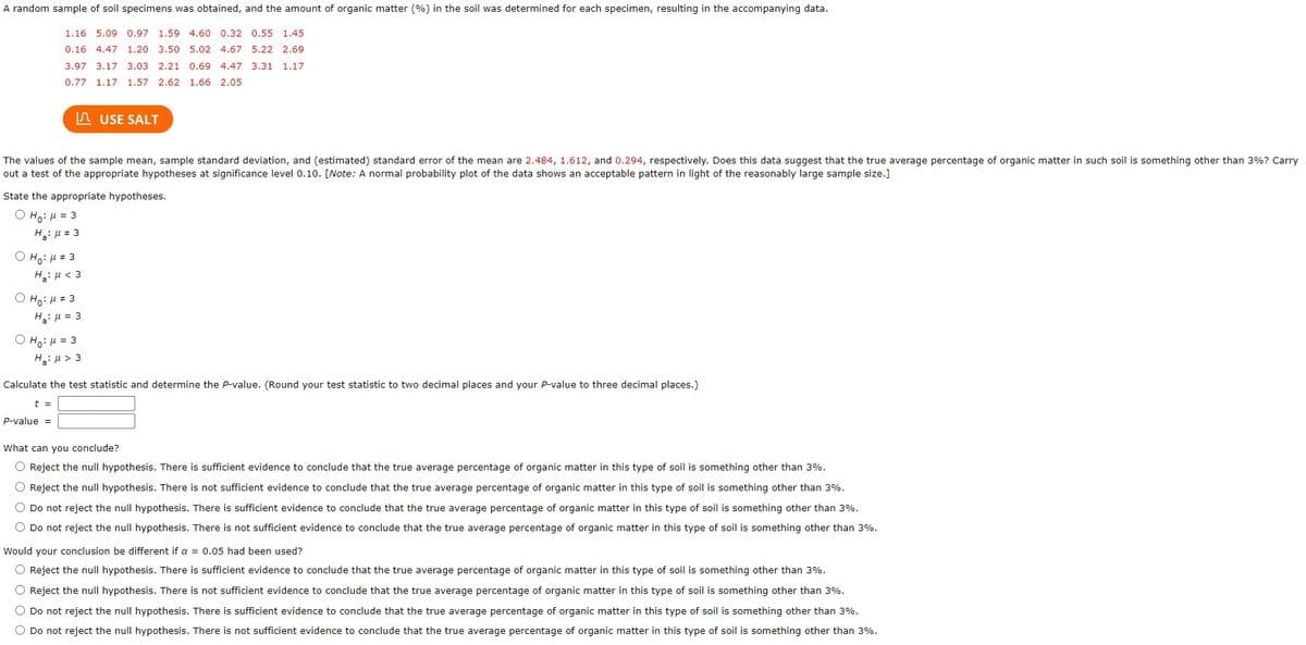 A random sample of soil specimens was obtained, and the amount of organic matter (%) in the soil was determined for each specimen, resulting in the accompanying data.
1.16 5.09 0.97 1.59 4.60 0.32 0.55 1.45
0.16 4.47 1.20 3.50 5.02 4.67 5.22 2.69
3.97 3.17 3.03 2.21 0.69 4.47 3.31 1.17
0.77 1.17 1.57 2.62 1.66 2.05
The values of the sample mean, sample standard deviation, and (estimated) standard error of the mean are 2.484, 1.612, and 0.294, respectively. Does this data suggest that the true average percentage of organic matter in such soil is something other than 3%? Carry
out a test of the appropriate hypotheses at significance level 0.10. [Note: A normal probability plot of the data shows an acceptable pattern in light of the reasonably large sample size.]
State the appropriate hypotheses.
ⒸH₁: μ = 3
H₂:μ # 3
OH:μ #3
Ha: μ< 3
OH₂:μ #3
H₂ μ = 3
USE SALT
ⒸH₁: μ = 3
H₂:μ > 3
t =
P-value =
Calculate the test statistic and determine the P-value. (Round your test statistic to two decimal places and your P-value to three decimal places.)
What can you conclude?
O Reject the null hypothesis. There is sufficient evidence to conclude that the true average percentage of organic matter in this type of soil is something other than 3%.
O Reject the null hypothesis. There is not sufficient evidence to conclude that the true average percentage of organic matter in this type of soil is something other than 3%.
O Do not reject the null hypothesis. There is sufficient evidence to conclude that the true average percentage of organic matter in this type of soil is something other than 3%.
O Do not reject the null hypothesis. There is not sufficient evidence to conclude that the true average percentage of organic matter in this type of soil is something other than 3%.
Would your conclusion be different if a = 0.05 had been used?
O Reject the null hypothesis. There is sufficient evidence to conclude that the true average percentage of organic matter in this type of soil is something other than 3%.
O Reject the null hypothesis. There is not sufficient evidence to conclude that the true average percentage of organic matter in this type of soil is something other than 3%.
O Do not reject the null hypothesis. There is sufficient evidence to conclude that the true average percentage of organic matter in this type of soil is something other than 3%.
O Do not reject the null hypothesis. There is not sufficient evidence to conclude that the true average percentage of organic matter in this type of soil is something other than 3%.