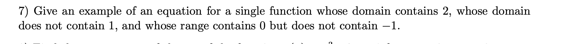 **Problem 7: Domain and Range of a Function**

*Question:*
Give an example of an equation for a single function whose domain contains 2, whose domain does not contain 1, and whose range contains 0 but does not contain -1.

*Explanation:*
This problem is asking for an example of a mathematical function that meets three specific criteria regarding its domain and range.

1. The function’s domain must include the number 2.
2. The function’s domain must exclude the number 1.
3. The function’s range must include the number 0.
4. The function’s range must exclude the number -1.

An educational example might involve the creation of a piecewise function or the use of a rational function with specific restrictions. For instance, the function could be designed in such a way that it is undefined at \( x = 1 \) and never reaches the value of -1.

If this question accompanies other graphical details or additional textual explanations, refer to those materials to understand how the function can be graphically represented and how the domain and range are determined.