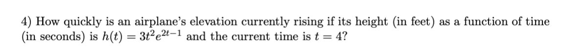 4) How quickly is an airplane's elevation currently rising if its height (in feet) as a function of time
(in seconds) is h(t) = 3t²e2t-1 and the current time is t = 4?
