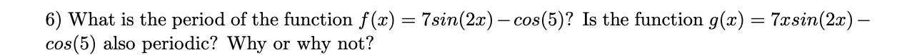 6) What is the period of the function f(x) = 7sin(2x) – cos(5)? Is the function g(x) = 7xsin(2x) –
cos(5) also periodic? Why or why not?
