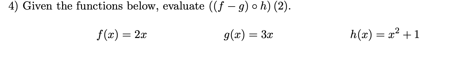 **Question 4: Composite Function Evaluation**

Given the functions below, evaluate \(((f - g) \circ h)(2)\).

\[ f(x) = 2x \]
\[ g(x) = 3x \]
\[ h(x) = x^2 + 1 \]

To evaluate \(((f - g) \circ h)(2)\):

1. First, find \(h(2)\):
\[ h(2) = 2^2 + 1 = 4 + 1 = 5 \]

2. Next, substitute \(h(2)\) into \(f - g\):
\[ (f - g)(x) = f(x) - g(x) = 2x - 3x = -x \]

Then, evaluate \((f - g)(h(2))\):
\[ (f - g)(5) = -5 \]

Thus, \(((f - g) \circ h)(2) = -5\).