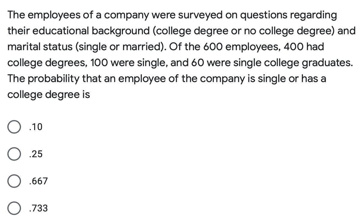 The employees of a company were surveyed on questions regarding their educational background (college degree or no college degree) and marital status (single or married). Of the 600 employees, 400 had college degrees, 100 were single, and 60 were single college graduates. The probability that an employee of the company is single or has a college degree is

- ○ .10
- ○ .25
- ○ .667
- ○ .733