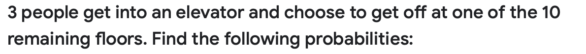 3 people get into an elevator and choose to get off at one of the 10
remaining floors. Find the following probabilities:
