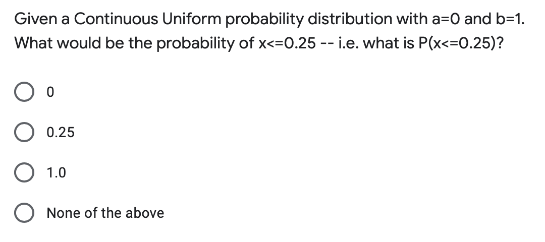 Given a Continuous Uniform probability distribution with a=0 and b=1.
What would be the probability of x<=0.25 -- i.e. what is P(x<=0.25)?
O o
O 0.25
O 1.0
O None of the above
