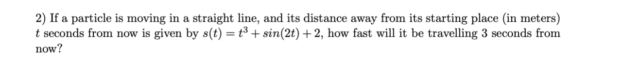 2) If a particle is moving in a straight line, and its distance away from its starting place (in meters)
t seconds from now is given by s(t) = t³ + sin(2t) + 2, how fast will it be travelling 3 seconds from
now?
