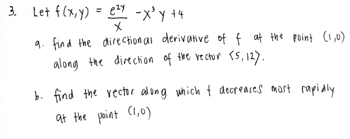 3.
Let f(x,y)
ezy -X³ y +4
x
9. find the directional derivative of f at the point (1,0)
along the direction of the vector [5, 12).
=
b. find the vector along which I decreases most rapidly
at the point (1,0)