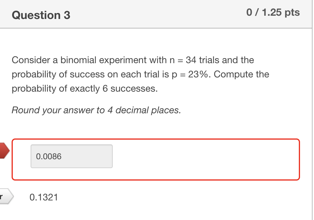 Question 3
0/1.25 pts
Consider a binomial experiment with n = 34 trials and the
probability of success on each trial is p = 23%. Compute the
probability of exactly 6 successes.
Round your answer to 4 decimal places.
0.0086
r
0.1321