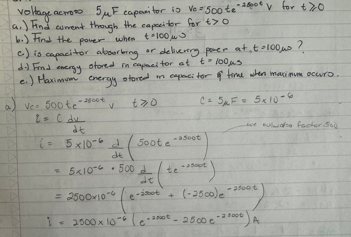 voltage acm
actors 5μF capacitor is Vc = 500 te - 2500 V for t70
a.) Find current through the capacitor for t>0
b.) Find the power when t = 100 μ
c) is capacitor absorbing.
Dd.) Fmd
energy
or delivering power at t=100,μs?
stored in capacitor at t = 100 μs
De.) Maximum energy stored in capacitor & time when maximum occuro.
Vc= 500 te
2500t
V
tyo
C = 5 μ F = 5 x 10-6
C= 5F
we boldalso factor 500
A
2 = C dv
dt
A
8.
i= 5x10-6 d
2500t
500t e
dt
= 5×10-6 • 500 d
2500t
te
dt
= 2500×10-6 e-2500t
+
(-2500) e -2500 t
A
i
〃
2500 × 10-6 le
2500t
2500 €
- 25000
A