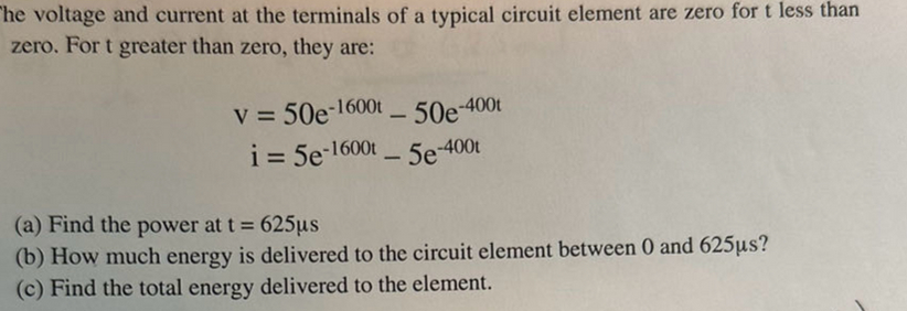 The voltage and current at the terminals of a typical circuit element are zero for t less than
zero. For t greater than zero, they are:
v = 50e-1600t - 50e-400t
i = 5e-1600t - 5e-400t
(a) Find the power at t = 625µs
(b) How much energy is delivered to the circuit element between 0 and 625µs?
(c) Find the total energy delivered to the element.