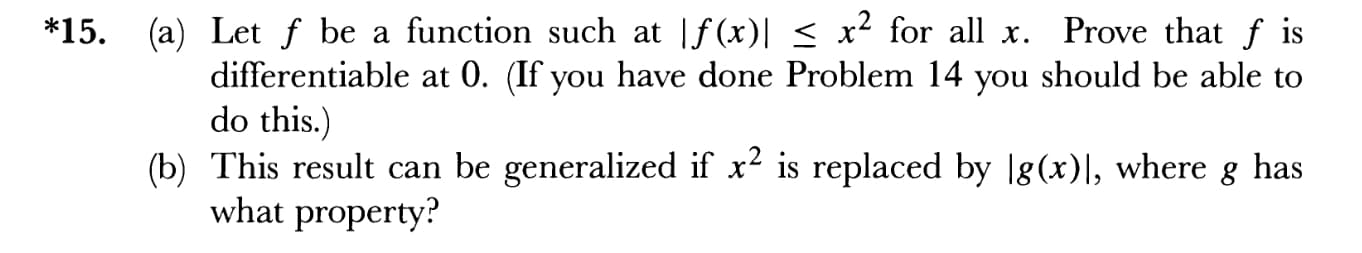 *15. (a) Let f be a function such at |f(x)l s x2 for all x. Prove that f is
IS
differentiable at 0. (If you have done Problem 14 you should be able to
do this.)
(b) This result can be generalized if x2 is replaced by lg(x)I, where g has
what property?
