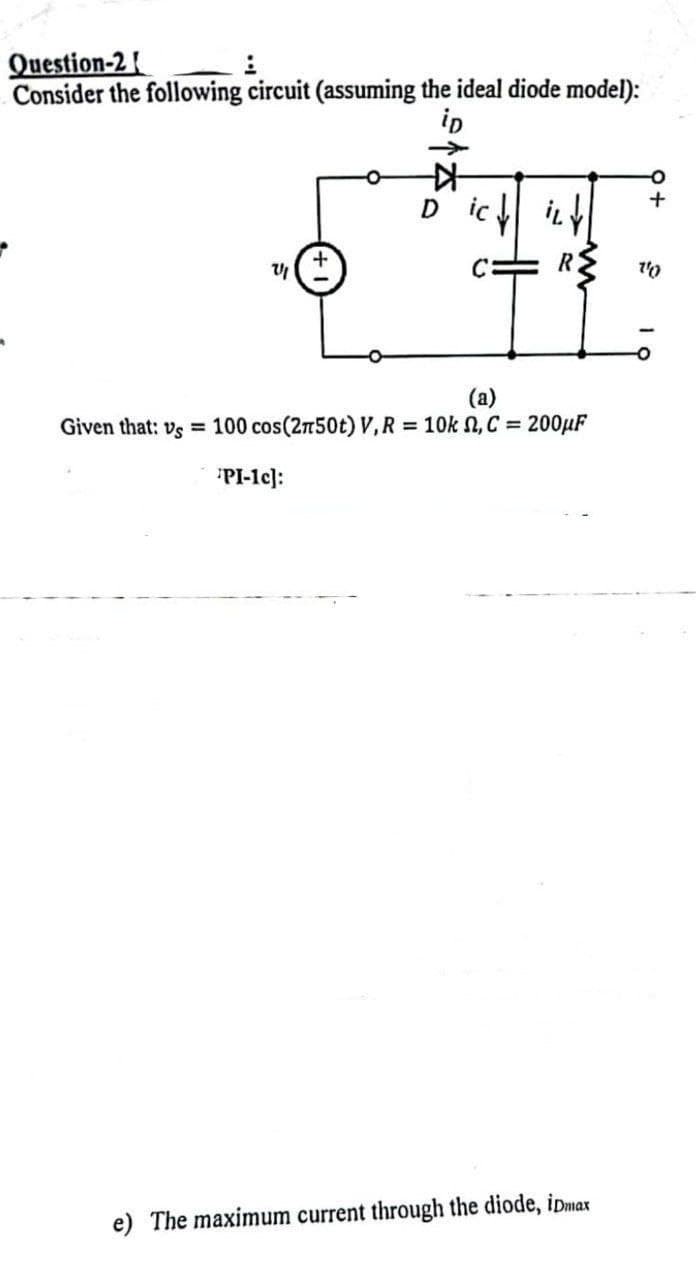 Question-2
Consider the following circuit (assuming the ideal diode model):
iD
V
+
PI-1c]:
Dic↓ ILY
C
R
(a)
Given that: vs 100 cos(2n50t) V, R = 10k , C = 200μF
e) The maximum current through the diode, iDmax
+
10