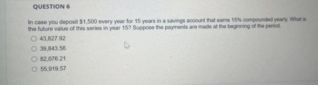 QUESTION 6
In case you deposit $1,500 every year for 15 years in a savings account that earns 15% compounded yearly. What is
the future value of this series in year 15? Suppose the payments are made at the beginning of the period.
O43,827.92
O 39,843.56
O 82,076.21
O 55,919.57