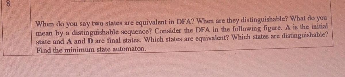 8.
When do you say two states are equivalent in DFA? When are they distinguishable? What do you
mean by a distinguishable sequence? Consider the DFA in the following figure. A is the initial
state and A and D are final states. Which states are equivalent? Which states are distinguishable?
Find the minimum state automaton.
