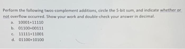 Perform the following twos-complement additions, circle the 5-bit sum, and indicate whether or
not overflow occurred. Show your work and double-check your answer in decimal.
a. 10001+11110
b. 01100+00111
C.
11111+11001
d. 01100+10100
