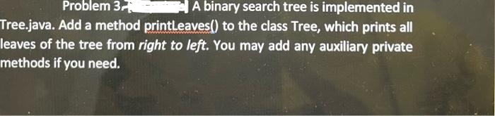 Problem 3
A binary search tree is implemented in
Tree.java. Add a method printLeaves() to the class Tree, which prints all
leaves of the tree from right to left. You may add any auxiliary private
methods if you need.
