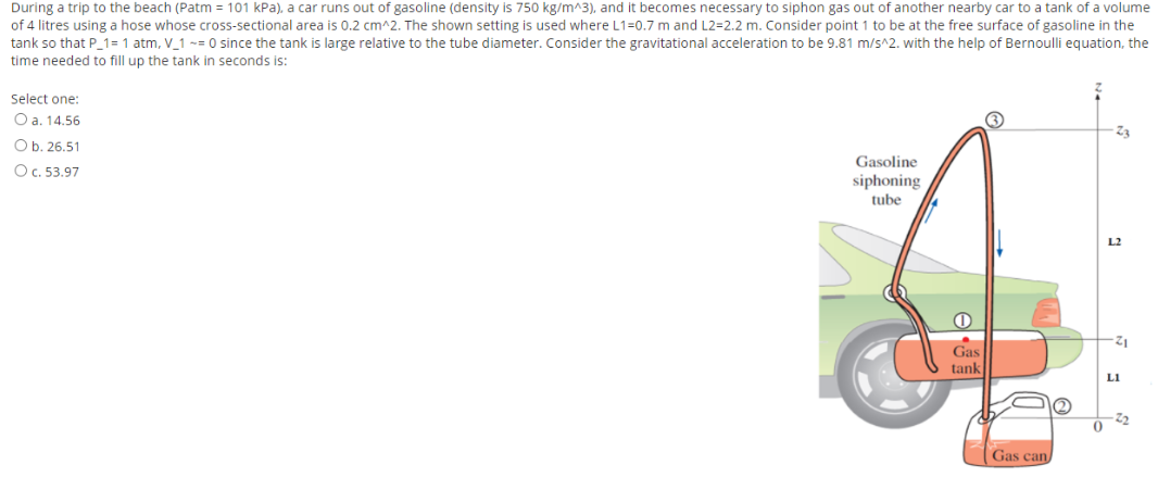 During a trip to the beach (Patm = 101 kPa), a car runs out of gasoline (density is 750 kg/m^3), and it becomes necessary to siphon gas out of another nearby car to a tank of a volume
of 4 litres using a hose whose cross-sectional area is 0.2 cm^2. The shown setting is used where L1=0.7 m and L2=2.2 m. Consider point 1 to be at the free surface of gasoline in the
tank so that P_1= 1 atm, V_1 -= 0 since the tank is large relative to the tube diameter. Consider the gravitational acceleration to be 9.81 m/s^2. with the help of Bernoulli equation, the
time needed to fill up the tank in seconds is:
Select one:
O a. 14.56
Ob. 26.51
Gasoline
siphoning
tube
OC. 53.97
L2
Gas
tank
LI
Gas can
