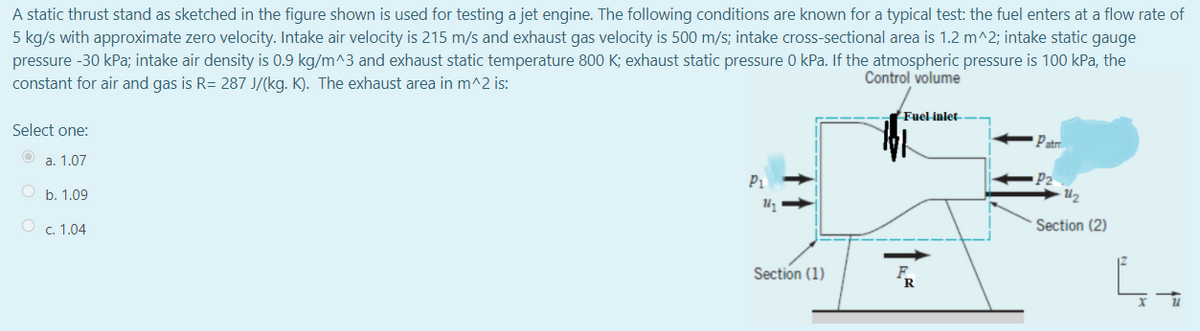 A static thrust stand as sketched in the figure shown is used for testing a jet engine. The following conditions are known for a typical test: the fuel enters at a flow rate of
5 kg/s with approximate zero velocity. Intake air velocity is 215 m/s and exhaust gas velocity is 500 m/s; intake cross-sectional area is 1.2 m^2; intake static gauge
pressure -30 kPa; intake air density is 0.9 kg/m^3 and exhaust static temperature 800 K; exhaust static pressure 0 kPa. If the atmospheric pressure is 100 kPa, the
constant for air and gas is R= 287 J/(kg. K). The exhaust area in m^2 is:
Control volume
Fuel inlet
Select one:
Patr
a. 1.07
P2
U2
P1
O b. 1.09
c. 1.04
Section (2)
Section (1)
