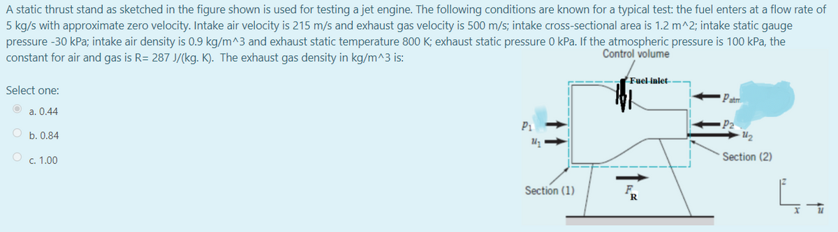 A static thrust stand as sketched in the figure shown is used for testing a jet engine. The following conditions are known for a typical test: the fuel enters at a flow rate of
5 kg/s with approximate zero velocity. Intake air velocity is 215 m/s and exhaust gas velocity is 500 m/s; intake cross-sectional area is 1.2 m^2; intake static gauge
pressure -30 kPa; intake air density is 0.9 kg/m^3 and exhaust static temperature 800 K; exhaust static pressure 0 kPa. If the atmospheric pressure is 100 kPa, the
constant for air and gas is R= 287 J/(kg. K). The exhaust gas density in kg/m^3 is:
Control volume
Fuel inlet
Select one:
Patm
a. 0.44
P2
U2
P1
O b. 0.84
O c. 1.00
Section (2)
Section (1)
