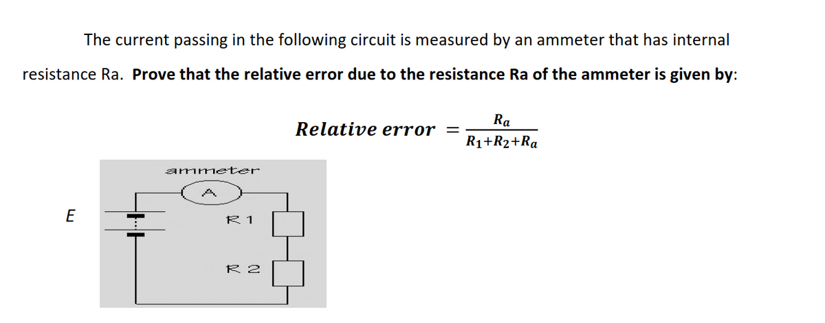 The current passing in the following circuit is measured by an ammeter that has internal
resistance Ra. Prove that the relative error due to the resistance Ra of the ammeter is given by:
Ra
Relative error =
R1+R2+Ra
amme ter
E
R 1
R 2
