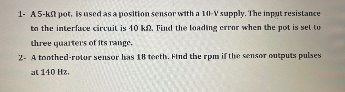 1- A 5-k2 pot. is used as a position sensor with a 10-V supply. The input resistance
to the interface circuit is 40 kN. Find the loading error when the pot is set to
three quarters of its range.
2- A toothed-rotor sensor has 18 teeth. Find the rpm if the sensor outputs pulses
at 140 Hz.
