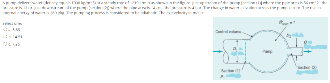A pump delivers water (density equals 1000 kg/m^3) at a steady rate of 1219 L/min as shown in the figure. Just upstream of the pump [section (1)] where the pipe area is 56 cm^2., the
pressure is 1 bar. Just downstream of the pump [section (2)] where the pipe area is 14 cm., the pressure is 4 bar. The change in water elevation across the pump is zero. The rise in
internal energy of water is 280 J/kg. The pumping process is considered to be adiabatic. The exit velocity in m/s is:
Select one:
It = ?
Оа. 3.63
Control volume
Ob. 14.51
D2
OC. 7.26
Pump
Section (2)
Section (1)
P1
