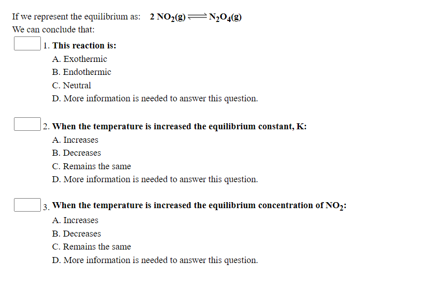 If we represent the equilibrium as: 2 NO2(g)=N2O4(g)
We can conclude that:
1. This reaction is:
A. Exothermic
B. Endothermic
C. Neutral
D. More information is needed to answer this question.
|2. When the temperature is increased the equilibrium constant, K:
A. Increases
B. Decreases
C. Remains the same
D. More information is needed to answer this question.
3. When the temperature is increased the equilibrium concentration of NO2:
A. Increases
B. Decreases
C. Remains the same
D. More information is needed to answer this question.
