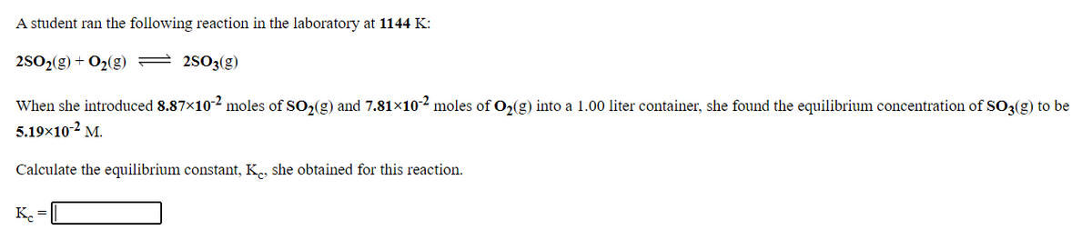 A student ran the following reaction in the laboratory at 1144 K:
2502(g) + O2(g) = 2503(g)
When she introduced 8.87x102 moles of SO2(g) and 7.81×102 moles of O2(g) into a 1.00 liter container, she found the equilibrium concentration of SO3(g) to be
5.19x10-2 M.
Calculate the equilibrium constant, K., she obtained for this reaction.
K.
