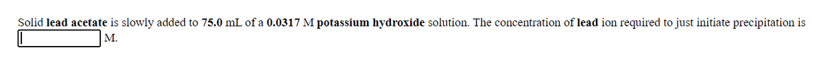 Solid lead acetate is slowly added to 75.0 mL of a 0.0317 M potassium hydroxide solution. The concentration of lead ion required to just initiate precipitation is
M.
