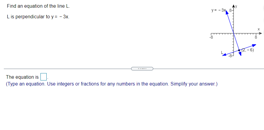 Find an equation of the line L.
y = - 3x 8-
L is perpendicular to y = - 3x.
8.
-6)
....
The equation is
(Type an equation. Use integers or fractions for any numbers in the equation. Simplify your answer.)
