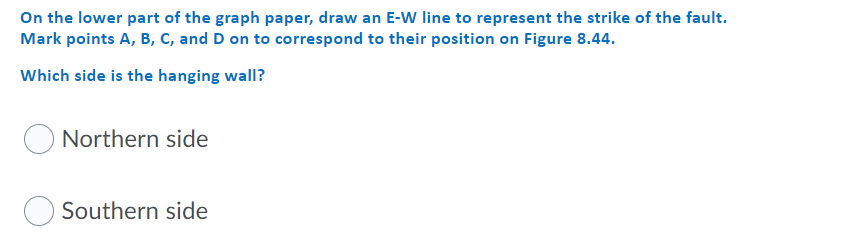 On the lower part of the graph paper, draw an E-W line to represent the strike of the fault.
Mark points A, B, c, and D on to correspond to their position on Figure 8.44.
Which side is the hanging wall?
Northern side
Southern side
