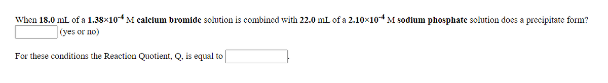 When 18.0 mL of a 1.38×104 M calcium bromide solution is combined with 22.0 mL of a 2.10×104 M sodium phosphate solution does a precipitate form?
(yes or no)
For these conditions the Reaction Quotient, Q, is equal to
