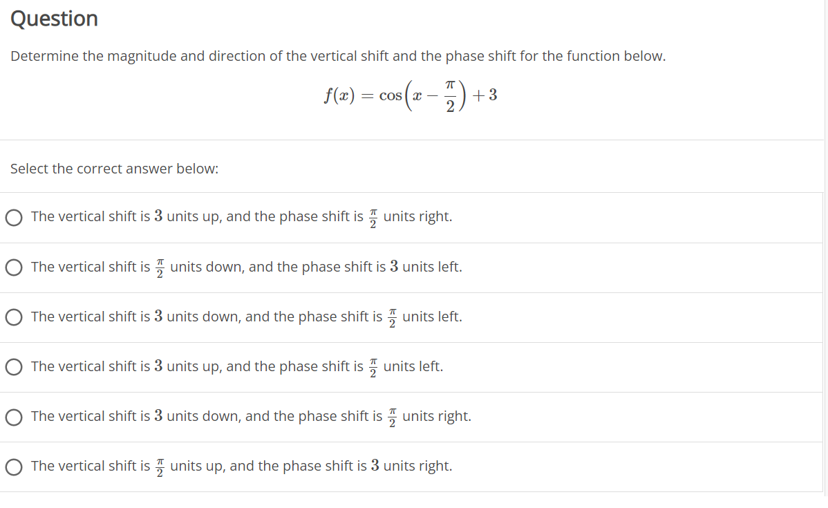 Question
Determine the magnitude and direction of the vertical shift and the phase shift for the function below.
f(z) = cos (z -) + 3
= Cos ( x –
Select the correct answer below:
O The vertical shift is 3 units up, and the phase shift is units right.
O The vertical shift is 7 units down, and the phase shift is 3 units left.
The vertical shift is 3 units down, and the phase shift is units left.
O The vertical shift is 3 units up, and the phase shift is " units left.
The vertical shift is 3 units down, and the phase shift is 7 units right.
O The vertical shift is units up, and the phase shift is 3 units right.
