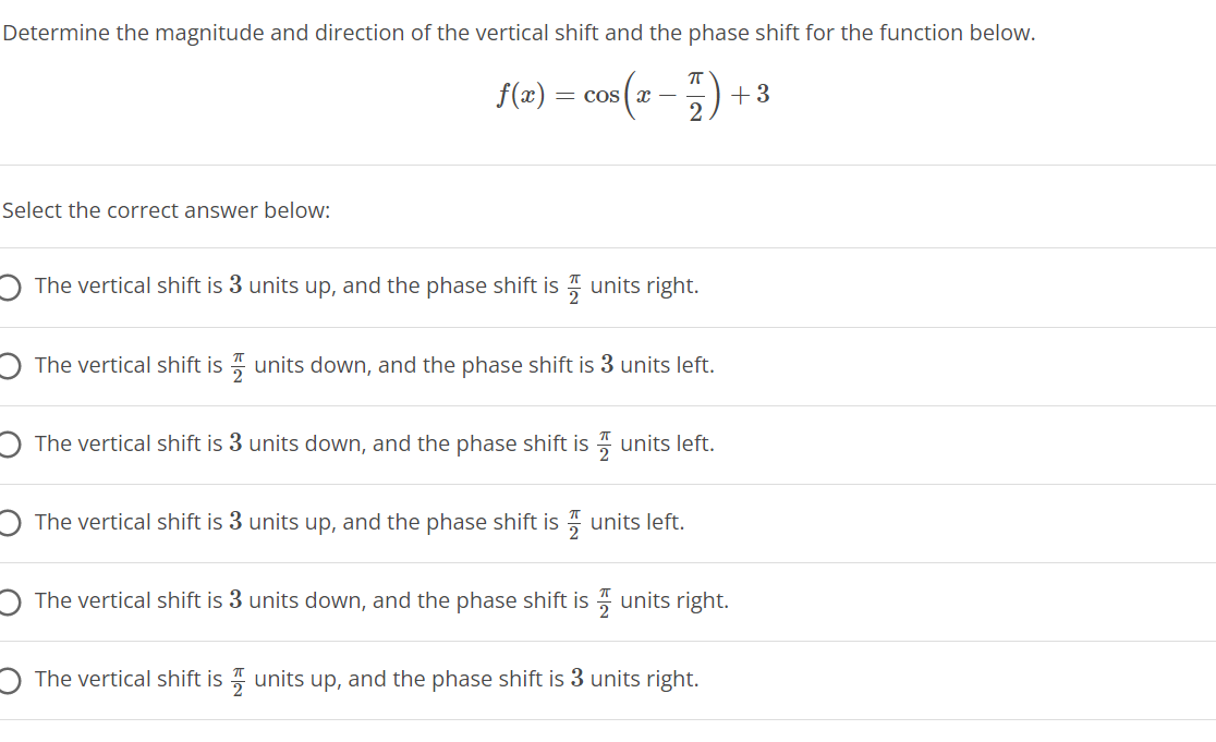 Determine the magnitude and direction of the vertical shift and the phase shift for the function below.
f(<) = cos(2 -) +3
Select the correct answer below:
O The vertical shift is 3 units up, and the phase shift is 7 units right.
O The vertical shift is units down, and the phase shift is 3 units left.
The vertical shift is 3 units down, and the phase shift is units left.
O The vertical shift is 3 units up, and the phase shift is " units left.
The vertical shift is 3 units down, and the phase shift is units right.
O The vertical shift is 7 units up, and the phase shift is 3 units right.
