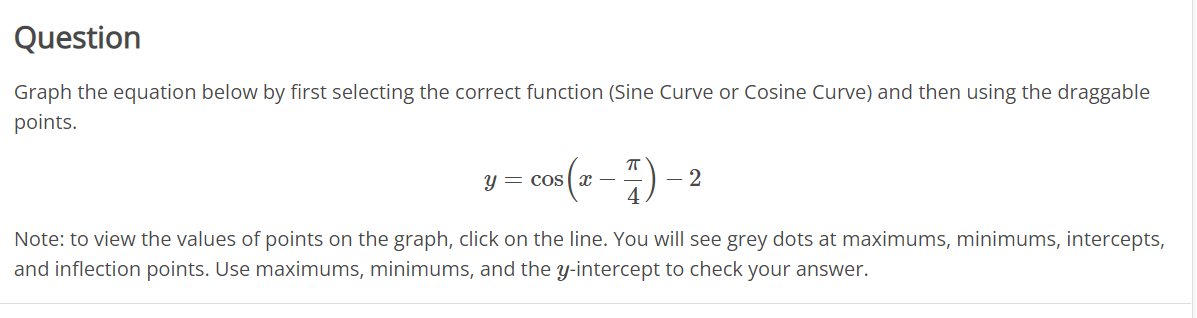 Question
Graph the equation below by first selecting the correct function (Sine Curve or Cosine Curve) and then using the draggable
points.
y = cos (r -) - 2
Note: to view the values of points on the graph, click on the line. You will see grey dots at maximums, minimums, intercepts,
and inflection points. Use maximums, minimums, and the y-intercept to check your answer.
