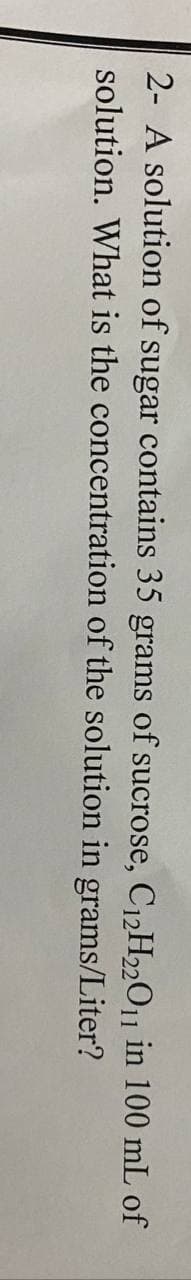 2- A solution of sugar contains 35 grams of sucrose, C12H22011 in 100 mL of
solution. What is the concentration of the solution in grams/Liter?
