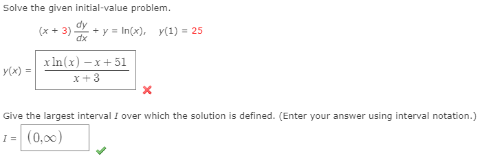 Solve the given initial-value problem.
dy
(x + 3)
+ y = In(x), y(1) = 25
dx
х In(x) —х+ 51
y(x) =
x+3
Give the largest interval I over which the solution is defined. (Enter your answer using interval notation.)
I = (0,00)
